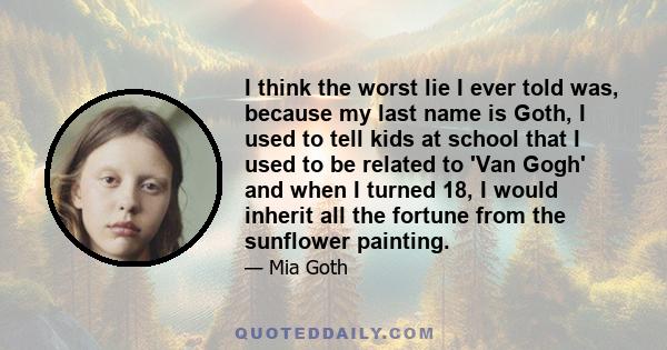 I think the worst lie I ever told was, because my last name is Goth, I used to tell kids at school that I used to be related to 'Van Gogh' and when I turned 18, I would inherit all the fortune from the sunflower