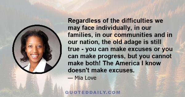 Regardless of the difficulties we may face individually, in our families, in our communities and in our nation, the old adage is still true - you can make excuses or you can make progress, but you cannot make both! The