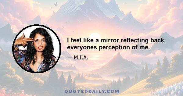 I feel like a mirror reflecting back everyones perception of me.