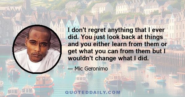 I don't regret anything that I ever did. You just look back at things and you either learn from them or get what you can from them but I wouldn't change what I did.