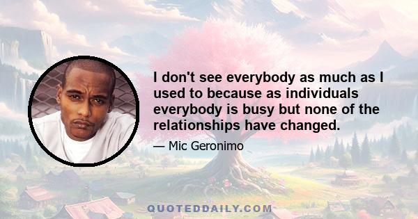 I don't see everybody as much as I used to because as individuals everybody is busy but none of the relationships have changed.