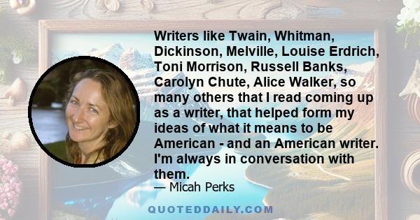 Writers like Twain, Whitman, Dickinson, Melville, Louise Erdrich, Toni Morrison, Russell Banks, Carolyn Chute, Alice Walker, so many others that I read coming up as a writer, that helped form my ideas of what it means