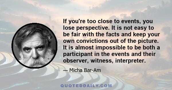 If you're too close to events, you lose perspective. It is not easy to be fair with the facts and keep your own convictions out of the picture. It is almost impossible to be both a participant in the events and their