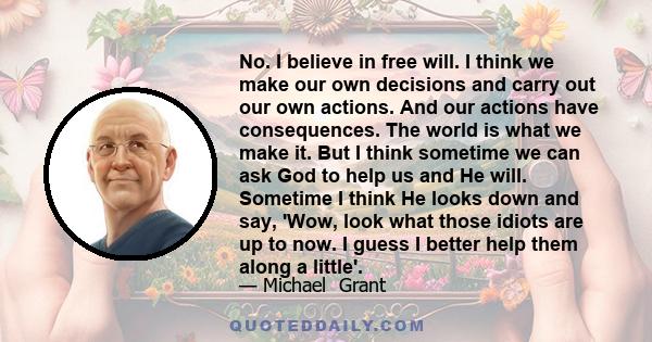 No. I believe in free will. I think we make our own decisions and carry out our own actions. And our actions have consequences. The world is what we make it. But I think sometime we can ask God to help us and He will.