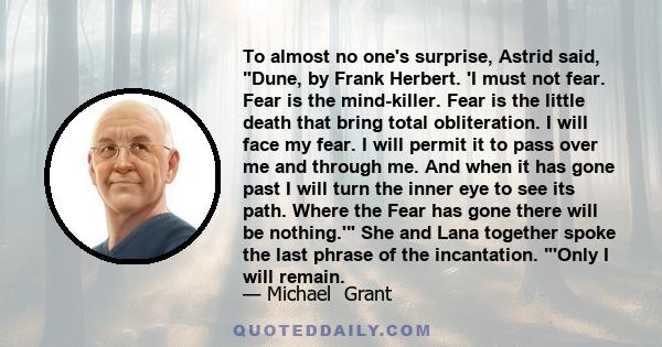 To almost no one's surprise, Astrid said, Dune, by Frank Herbert. 'I must not fear. Fear is the mind-killer. Fear is the little death that bring total obliteration. I will face my fear. I will permit it to pass over me