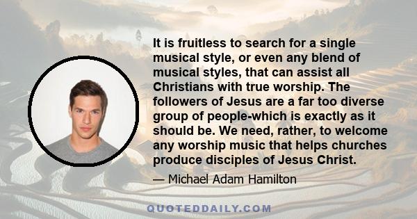 It is fruitless to search for a single musical style, or even any blend of musical styles, that can assist all Christians with true worship. The followers of Jesus are a far too diverse group of people-which is exactly