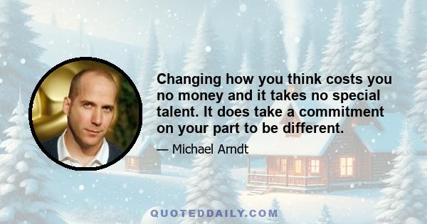 Changing how you think costs you no money and it takes no special talent. It does take a commitment on your part to be different.