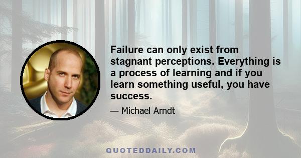 Failure can only exist from stagnant perceptions. Everything is a process of learning and if you learn something useful, you have success.