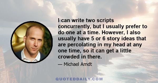 I can write two scripts concurrently, but I usually prefer to do one at a time. However, I also usually have 5 or 6 story ideas that are percolating in my head at any one time, so it can get a little crowded in there.