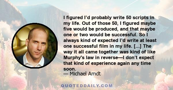 I figured I’d probably write 50 scripts in my life. Out of those 50, I figured maybe five would be produced, and that maybe one or two would be successful. So I always kind of expected I’d write at least one successful