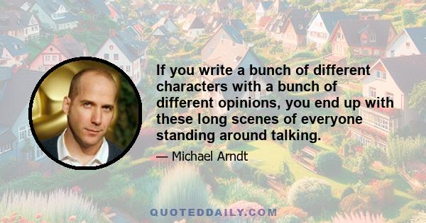 If you write a bunch of different characters with a bunch of different opinions, you end up with these long scenes of everyone standing around talking.