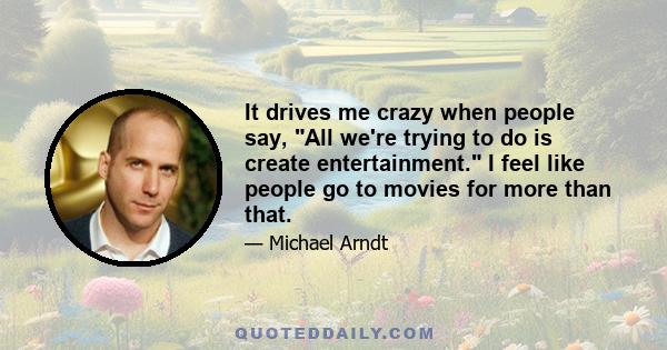 It drives me crazy when people say, All we're trying to do is create entertainment. I feel like people go to movies for more than that.