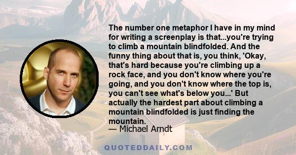 The number one metaphor I have in my mind for writing a screenplay is that...you're trying to climb a mountain blindfolded. And the funny thing about that is, you think, 'Okay, that's hard because you're climbing up a