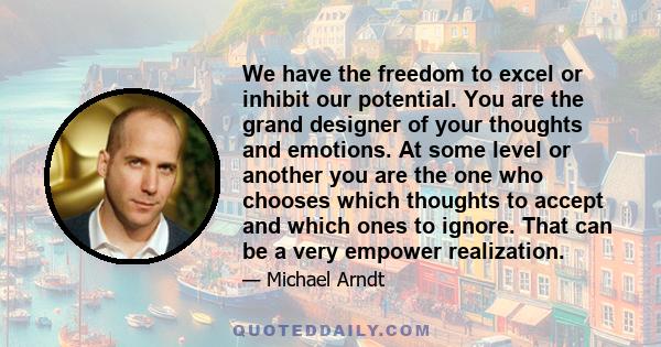 We have the freedom to excel or inhibit our potential. You are the grand designer of your thoughts and emotions. At some level or another you are the one who chooses which thoughts to accept and which ones to ignore.