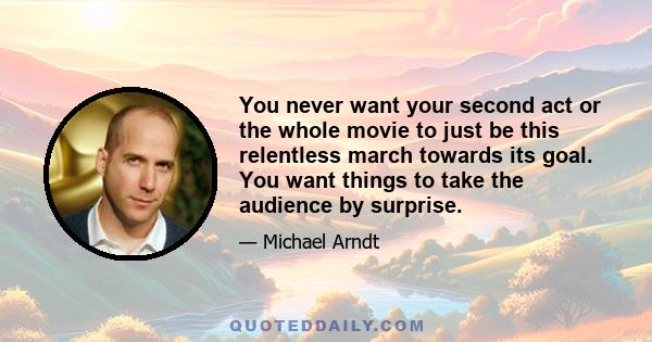 You never want your second act or the whole movie to just be this relentless march towards its goal. You want things to take the audience by surprise.