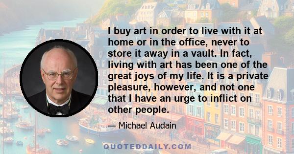 I buy art in order to live with it at home or in the office, never to store it away in a vault. In fact, living with art has been one of the great joys of my life. It is a private pleasure, however, and not one that I