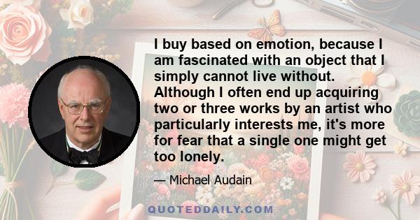 I buy based on emotion, because I am fascinated with an object that I simply cannot live without. Although I often end up acquiring two or three works by an artist who particularly interests me, it's more for fear that