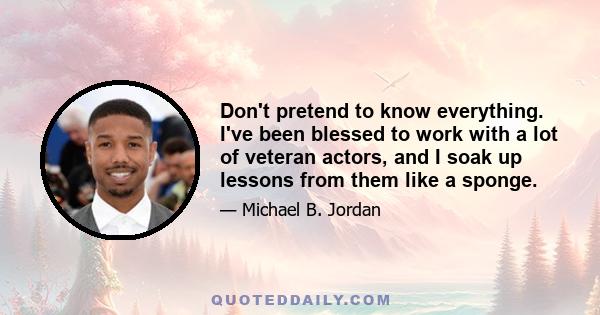 Don't pretend to know everything. I've been blessed to work with a lot of veteran actors, and I soak up lessons from them like a sponge.