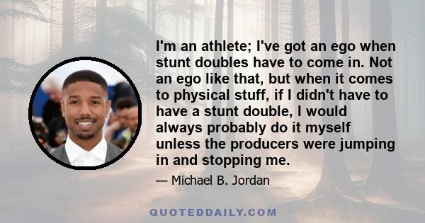 I'm an athlete; I've got an ego when stunt doubles have to come in. Not an ego like that, but when it comes to physical stuff, if I didn't have to have a stunt double, I would always probably do it myself unless the