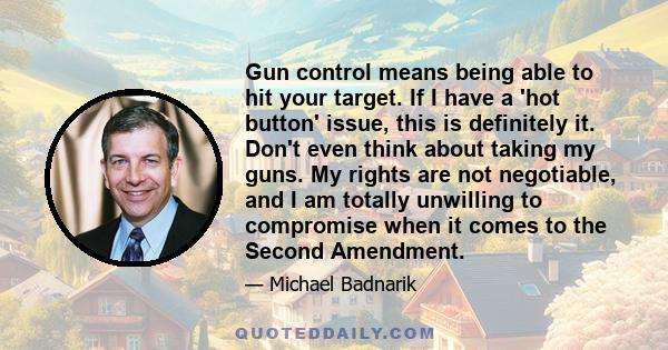 Gun control means being able to hit your target. If I have a 'hot button' issue, this is definitely it. Don't even think about taking my guns. My rights are not negotiable, and I am totally unwilling to compromise when