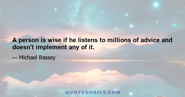 A person is wise if he listens to millions of advice and doesn't implement any of it.