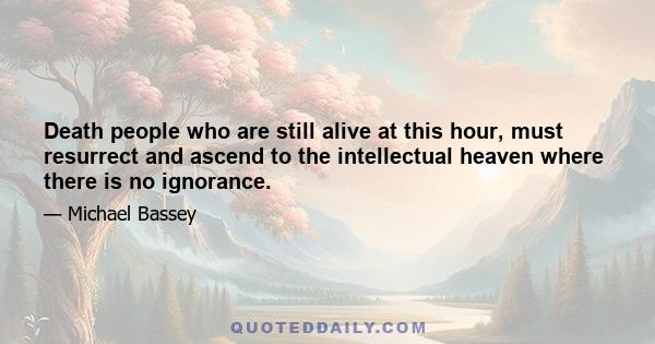 Death people who are still alive at this hour, must resurrect and ascend to the intellectual heaven where there is no ignorance.