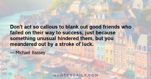 Don't act so callous to blank out good friends who failed on their way to success, just because something unusual hindered them, but you meandered out by a stroke of luck.