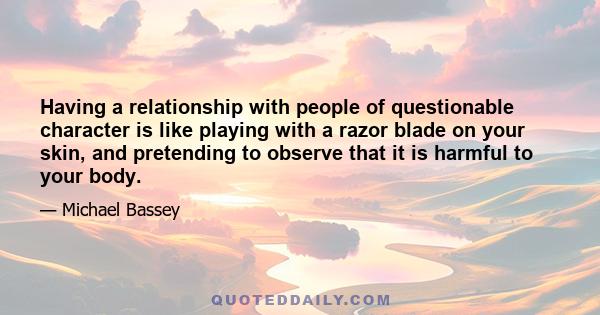 Having a relationship with people of questionable character is like playing with a razor blade on your skin, and pretending to observe that it is harmful to your body.