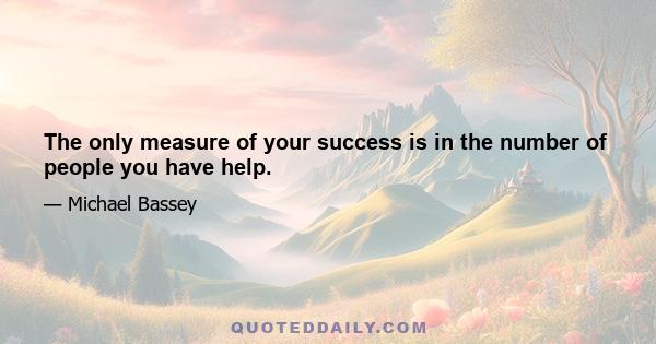 The only measure of your success is in the number of people you have help.