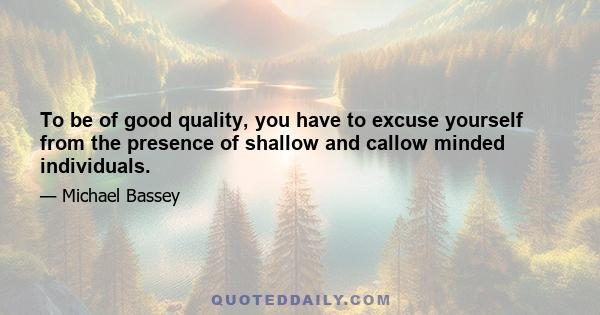 To be of good quality, you have to excuse yourself from the presence of shallow and callow minded individuals.