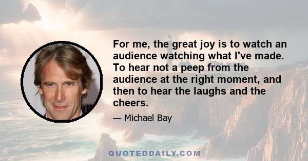 For me, the great joy is to watch an audience watching what I've made. To hear not a peep from the audience at the right moment, and then to hear the laughs and the cheers.