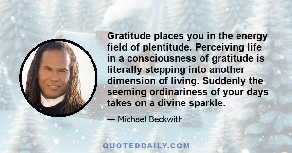 Gratitude places you in the energy field of plentitude. Perceiving life in a consciousness of gratitude is literally stepping into another dimension of living. Suddenly the seeming ordinariness of your days takes on a