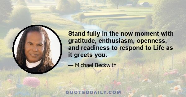 Stand fully in the now moment with gratitude, enthusiasm, openness, and readiness to respond to Life as it greets you.