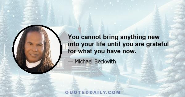 You cannot bring anything new into your life until you are grateful for what you have now.