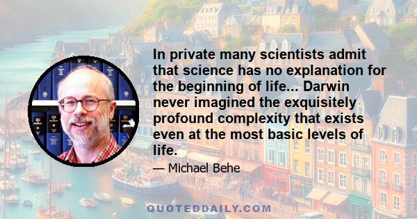 In private many scientists admit that science has no explanation for the beginning of life... Darwin never imagined the exquisitely profound complexity that exists even at the most basic levels of life.