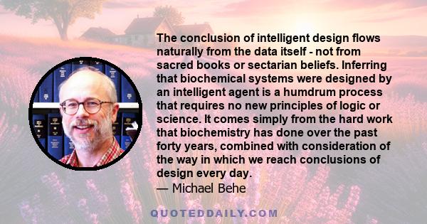 The conclusion of intelligent design flows naturally from the data itself - not from sacred books or sectarian beliefs. Inferring that biochemical systems were designed by an intelligent agent is a humdrum process that