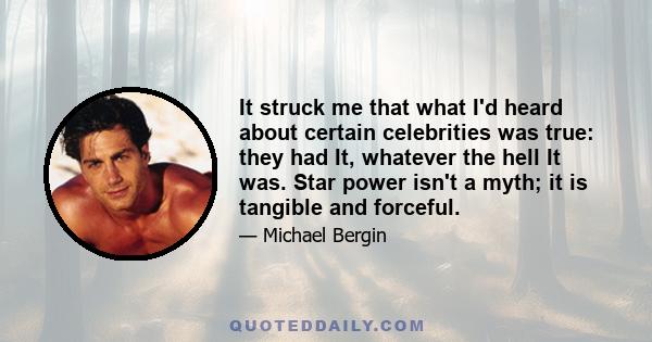 It struck me that what I'd heard about certain celebrities was true: they had It, whatever the hell It was. Star power isn't a myth; it is tangible and forceful.