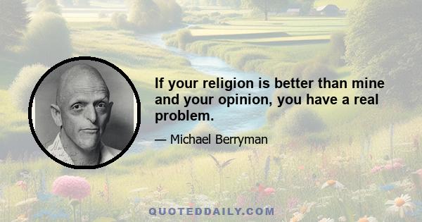 If your religion is better than mine and your opinion, you have a real problem.