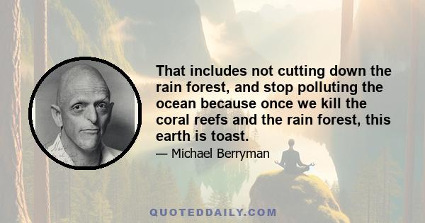 That includes not cutting down the rain forest, and stop polluting the ocean because once we kill the coral reefs and the rain forest, this earth is toast.