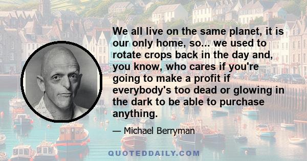 We all live on the same planet, it is our only home, so... we used to rotate crops back in the day and, you know, who cares if you're going to make a profit if everybody's too dead or glowing in the dark to be able to