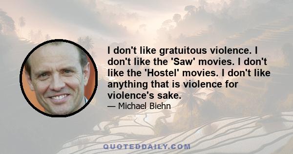 I don't like gratuitous violence. I don't like the 'Saw' movies. I don't like the 'Hostel' movies. I don't like anything that is violence for violence's sake.