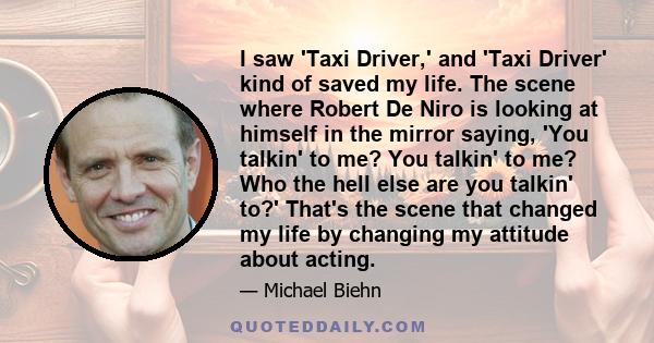 I saw 'Taxi Driver,' and 'Taxi Driver' kind of saved my life. The scene where Robert De Niro is looking at himself in the mirror saying, 'You talkin' to me? You talkin' to me? Who the hell else are you talkin' to?'