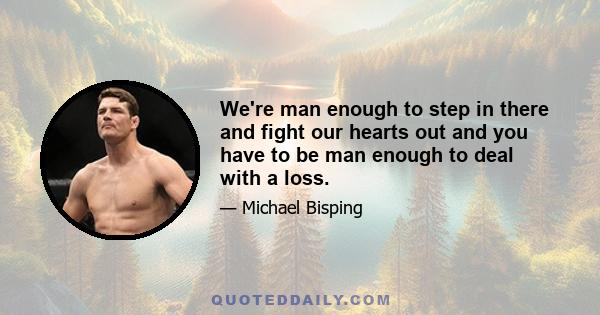 We're man enough to step in there and fight our hearts out and you have to be man enough to deal with a loss.
