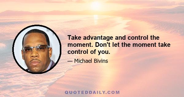 Take advantage and control the moment. Don't let the moment take control of you.