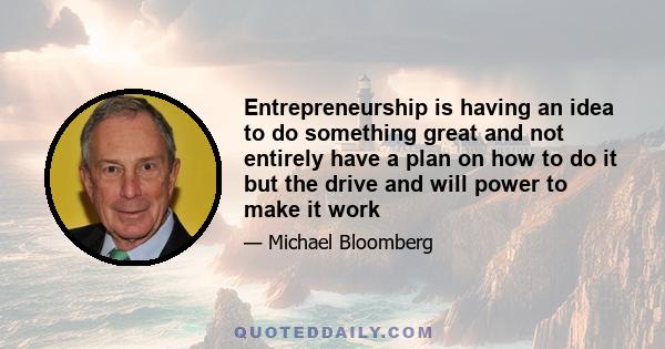 Entrepreneurship is having an idea to do something great and not entirely have a plan on how to do it but the drive and will power to make it work