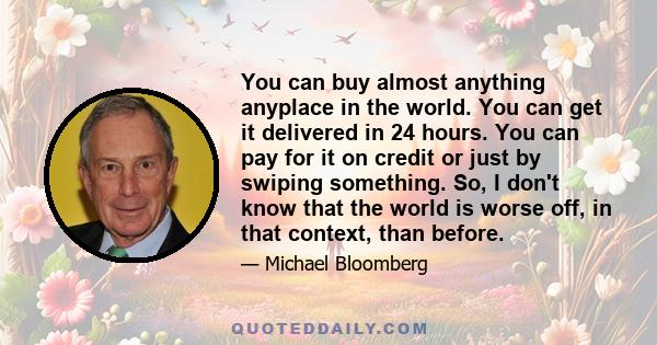 You can buy almost anything anyplace in the world. You can get it delivered in 24 hours. You can pay for it on credit or just by swiping something. So, I don't know that the world is worse off, in that context, than
