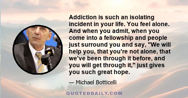 Addiction is such an isolating incident in your life. You feel alone. And when you admit, when you come into a fellowship and people just surround you and say, We will help you, that you're not alone, that we've been