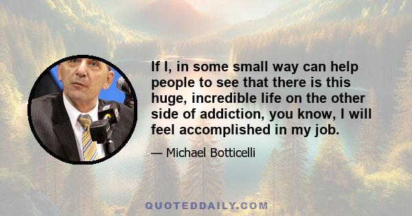 If I, in some small way can help people to see that there is this huge, incredible life on the other side of addiction, you know, I will feel accomplished in my job.