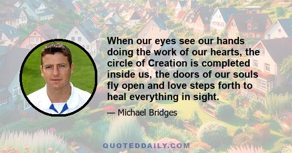 When our eyes see our hands doing the work of our hearts, the circle of Creation is completed inside us, the doors of our souls fly open and love steps forth to heal everything in sight.