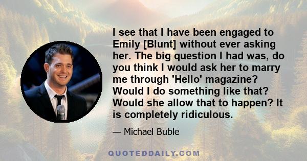 I see that I have been engaged to Emily [Blunt] without ever asking her. The big question I had was, do you think I would ask her to marry me through 'Hello' magazine? Would I do something like that? Would she allow